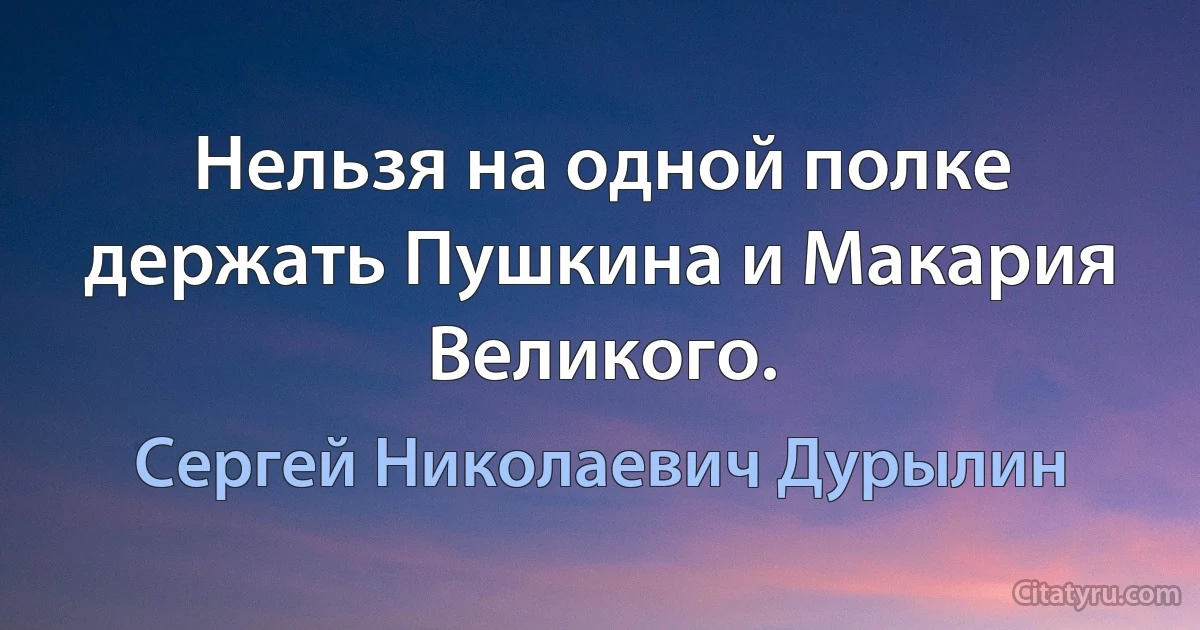 Нельзя на одной полке держать Пушкина и Макария Великого. (Сергей Николаевич Дурылин)