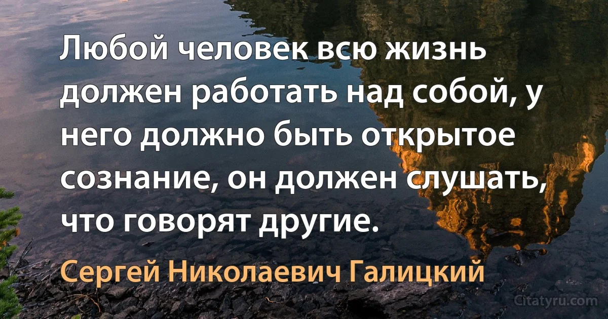 Любой человек всю жизнь должен работать над собой, у него должно быть открытое сознание, он должен слушать, что говорят другие. (Сергей Николаевич Галицкий)