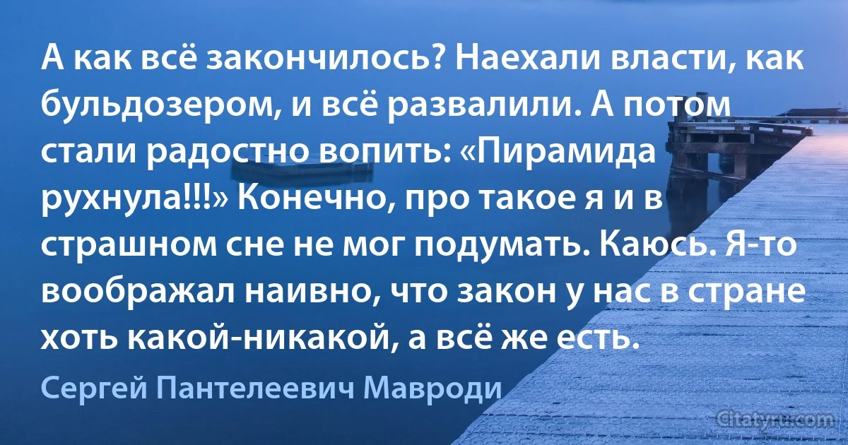 А как всё закончилось? Наехали власти, как бульдозером, и всё развалили. А потом стали радостно вопить: «Пирамида рухнула!!!» Конечно, про такое я и в страшном сне не мог подумать. Каюсь. Я-то воображал наивно, что закон у нас в стране хоть какой-никакой, а всё же есть. (Сергей Пантелеевич Мавроди)