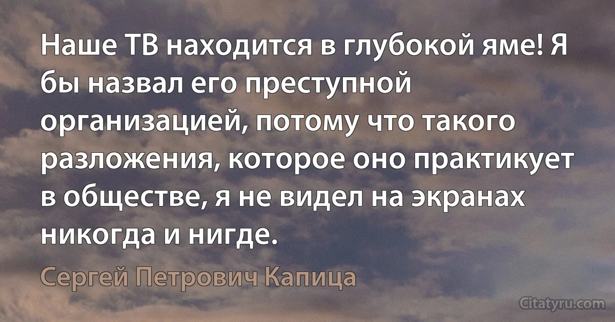 Наше ТВ находится в глубокой яме! Я бы назвал его преступной организацией, потому что такого разложения, которое оно практикует в обществе, я не видел на экранах никогда и нигде. (Сергей Петрович Капица)