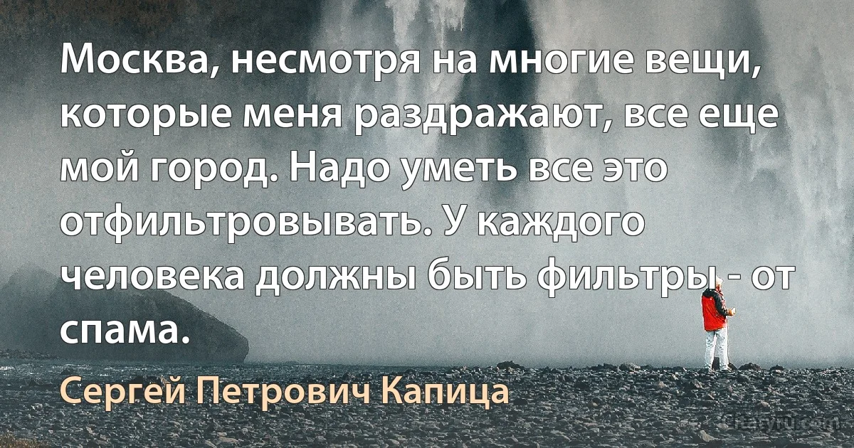 Москва, несмотря на многие вещи, которые меня раздражают, все еще мой город. Надо уметь все это отфильтровывать. У каждого человека должны быть фильтры - от спама. (Сергей Петрович Капица)