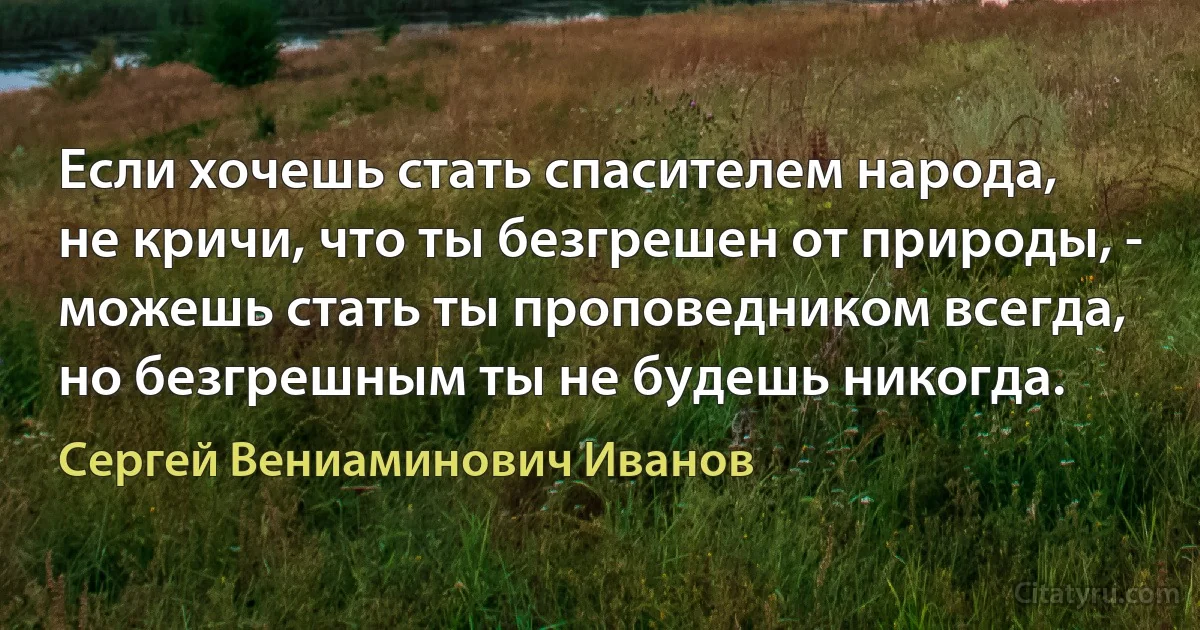 Если хочешь стать спасителем народа,
не кричи, что ты безгрешен от природы, -
можешь стать ты проповедником всегда,
но безгрешным ты не будешь никогда. (Сергей Вениаминович Иванов)