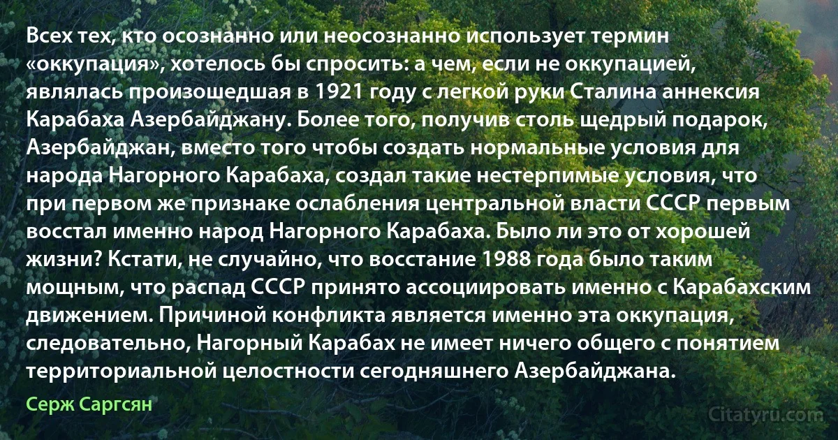 Всех тех, кто осознанно или неосознанно использует термин «оккупация», хотелось бы спросить: а чем, если не оккупацией, являлась произошедшая в 1921 году с легкой руки Сталина аннексия Карабаха Азербайджану. Более того, получив столь щедрый подарок, Азербайджан, вместо того чтобы создать нормальные условия для народа Нагорного Карабаха, создал такие нестерпимые условия, что при первом же признаке ослабления центральной власти СССР первым восстал именно народ Нагорного Карабаха. Было ли это от хорошей жизни? Кстати, не случайно, что восстание 1988 года было таким мощным, что распад СССР принято ассоциировать именно с Карабахским движением. Причиной конфликта является именно эта оккупация, следовательно, Нагорный Карабах не имеет ничего общего с понятием территориальной целостности сегодняшнего Азербайджана. (Серж Саргсян)