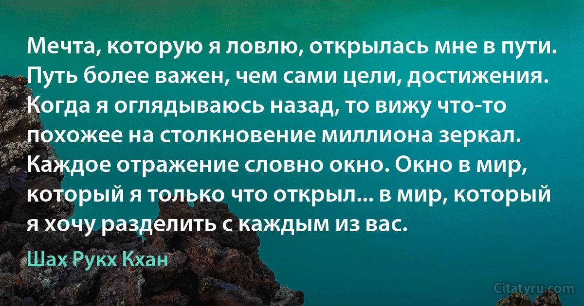 Мечта, которую я ловлю, открылась мне в пути. Путь более важен, чем сами цели, достижения. Когда я оглядываюсь назад, то вижу что-то похожее на столкновение миллиона зеркал. Каждое отражение словно окно. Окно в мир, который я только что открыл... в мир, который я хочу разделить с каждым из вас. (Шах Рукх Кхан)