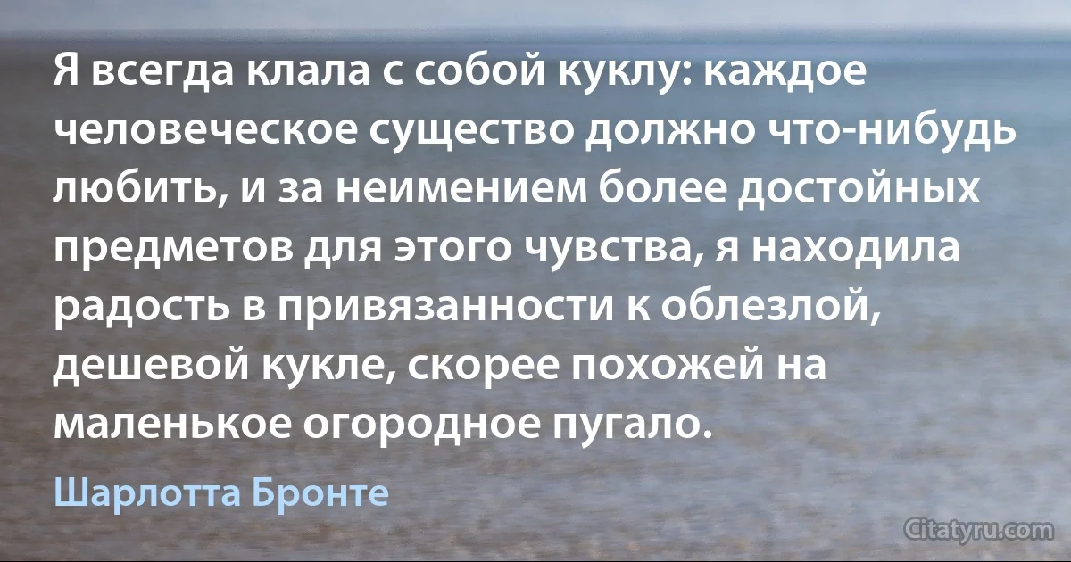 Я всегда клала с собой куклу: каждое человеческое существо должно что-нибудь любить, и за неимением более достойных предметов для этого чувства, я находила радость в привязанности к облезлой, дешевой кукле, скорее похожей на маленькое огородное пугало. (Шарлотта Бронте)