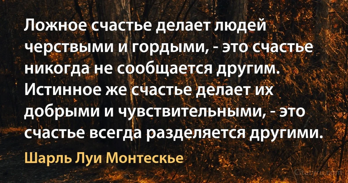 Ложное счастье делает людей черствыми и гордыми, - это счастье никогда не сообщается другим. Истинное же счастье делает их добрыми и чувствительными, - это счастье всегда разделяется другими. (Шарль Луи Монтескье)