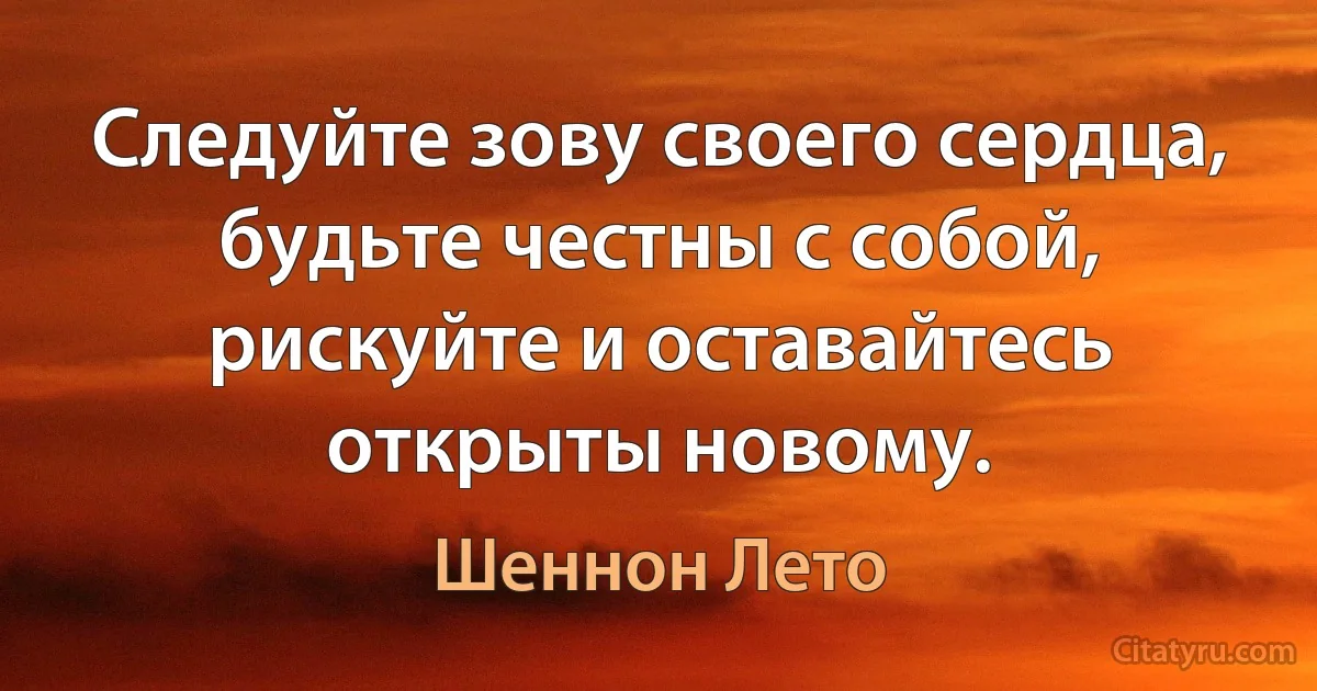 Следуйте зову своего сердца, будьте честны с собой, рискуйте и оставайтесь открыты новому. (Шеннон Лето)