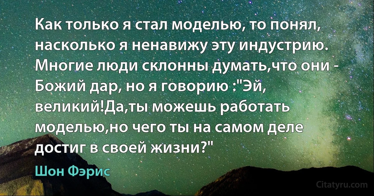 Как только я стал моделью, то понял, насколько я ненавижу эту индустрию. Многие люди склонны думать,что они - Божий дар, но я говорию :"Эй, великий!Да,ты можешь работать моделью,но чего ты на самом деле достиг в своей жизни?" (Шон Фэрис)