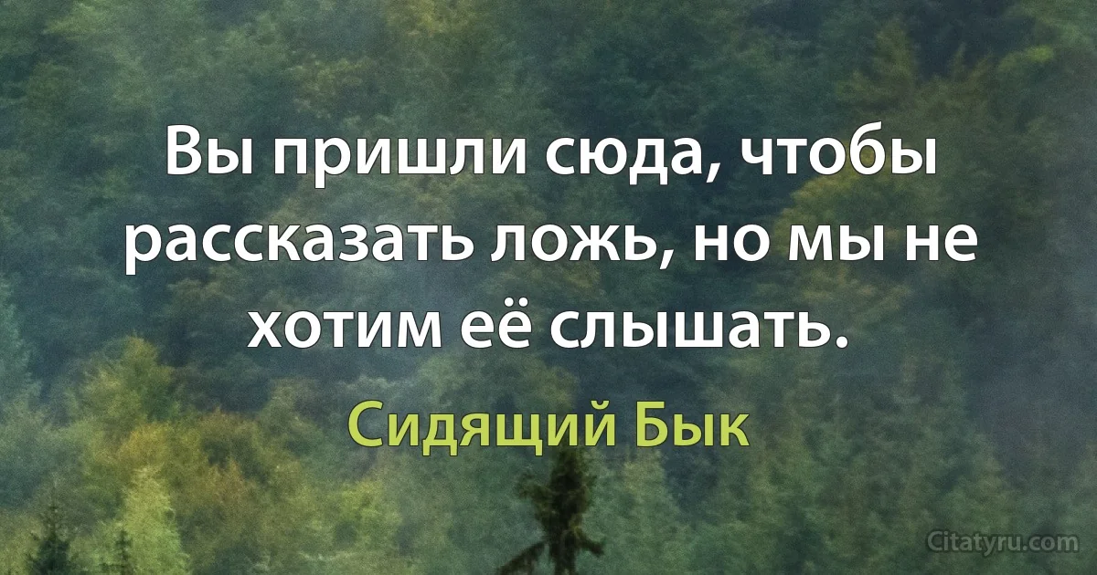 Вы пришли сюда, чтобы рассказать ложь, но мы не хотим её слышать. (Сидящий Бык)