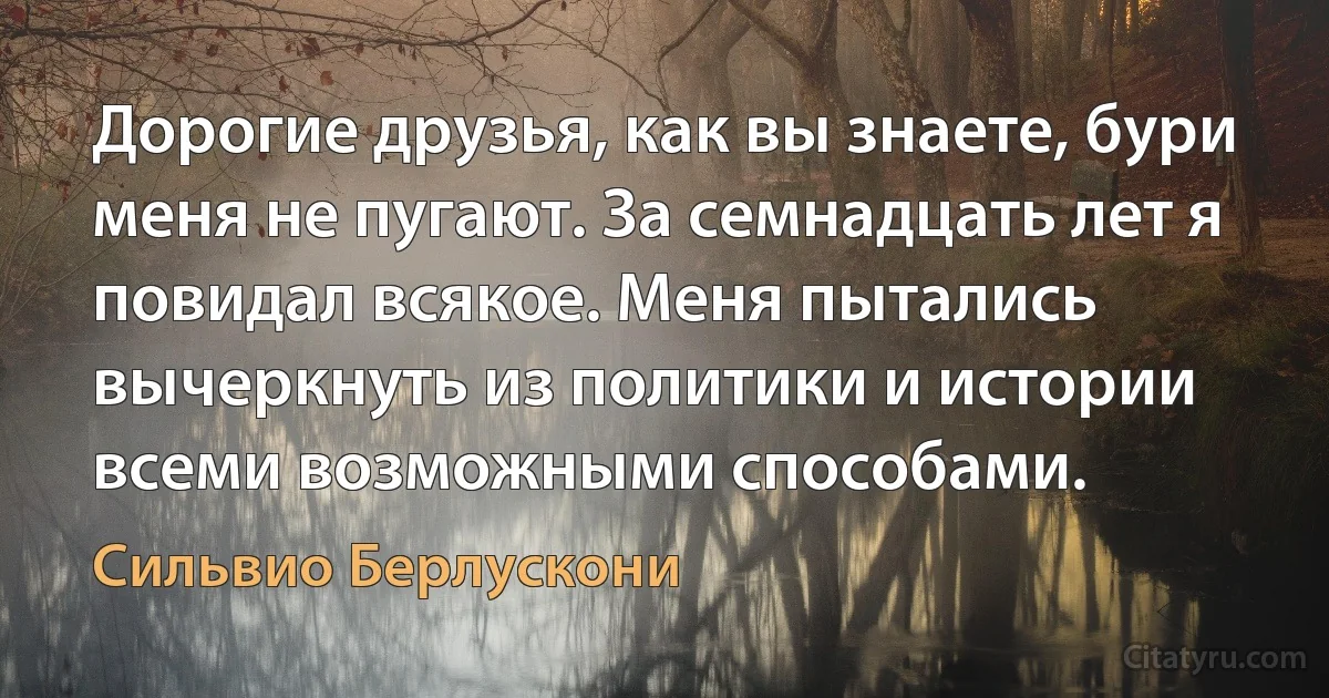 Дорогие друзья, как вы знаете, бури меня не пугают. За семнадцать лет я повидал всякое. Меня пытались вычеркнуть из политики и истории всеми возможными способами. (Сильвио Берлускони)