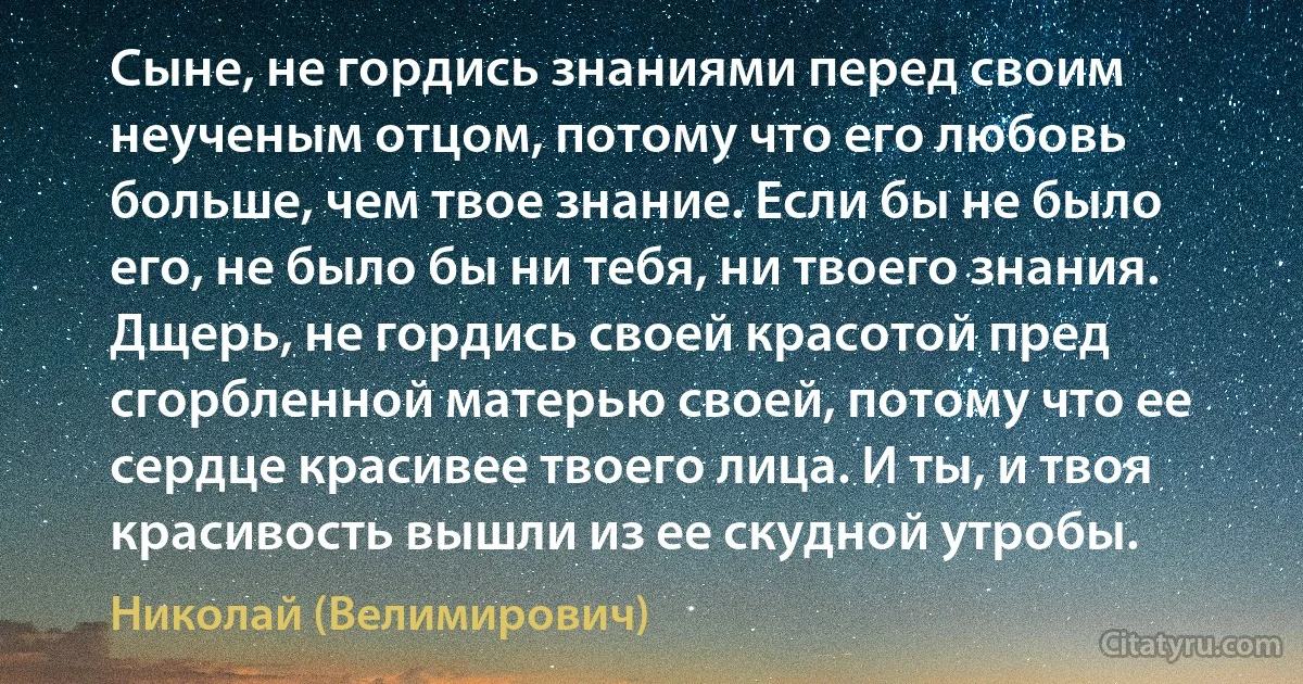 Сыне, не гордись знаниями перед своим неученым отцом, потому что его любовь больше, чем твое знание. Если бы не было его, не было бы ни тебя, ни твоего знания. Дщерь, не гордись своей красотой пред сгорбленной матерью своей, потому что ее сердце красивее твоего лица. И ты, и твоя красивость вышли из ее скудной утробы. (Николай (Велимирович))