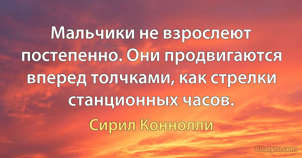 Мальчики не взрослеют постепенно. Они продвигаются вперед толчками, как стрелки станционных часов. (Сирил Коннолли)