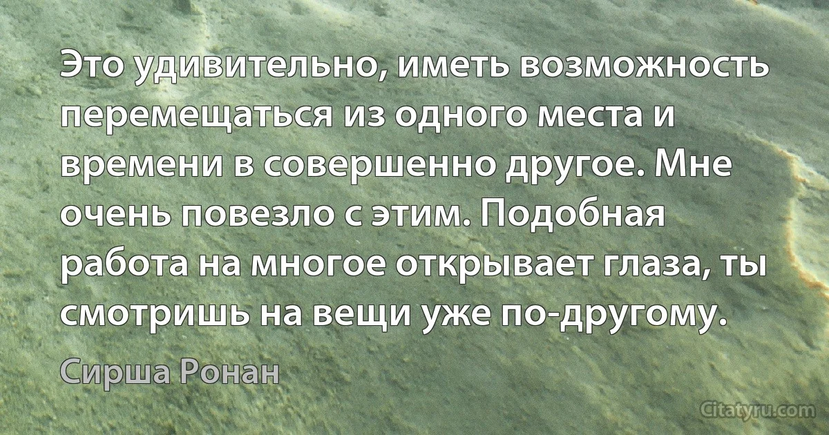 Это удивительно, иметь возможность перемещаться из одного места и времени в совершенно другое. Мне очень повезло с этим. Подобная работа на многое открывает глаза, ты смотришь на вещи уже по-другому. (Сирша Ронан)