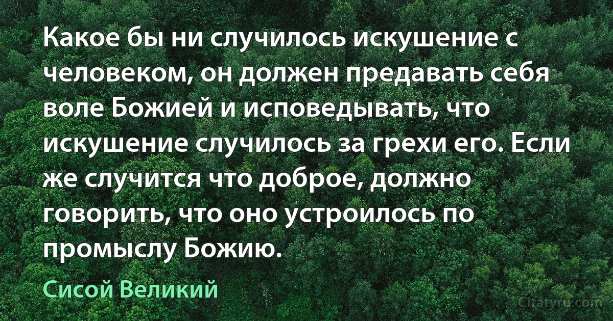 Какое бы ни случилось искушение с человеком, он должен предавать себя воле Божией и исповедывать, что искушение случилось за грехи его. Если же случится что доброе, должно говорить, что оно устроилось по промыслу Божию. (Сисой Великий)