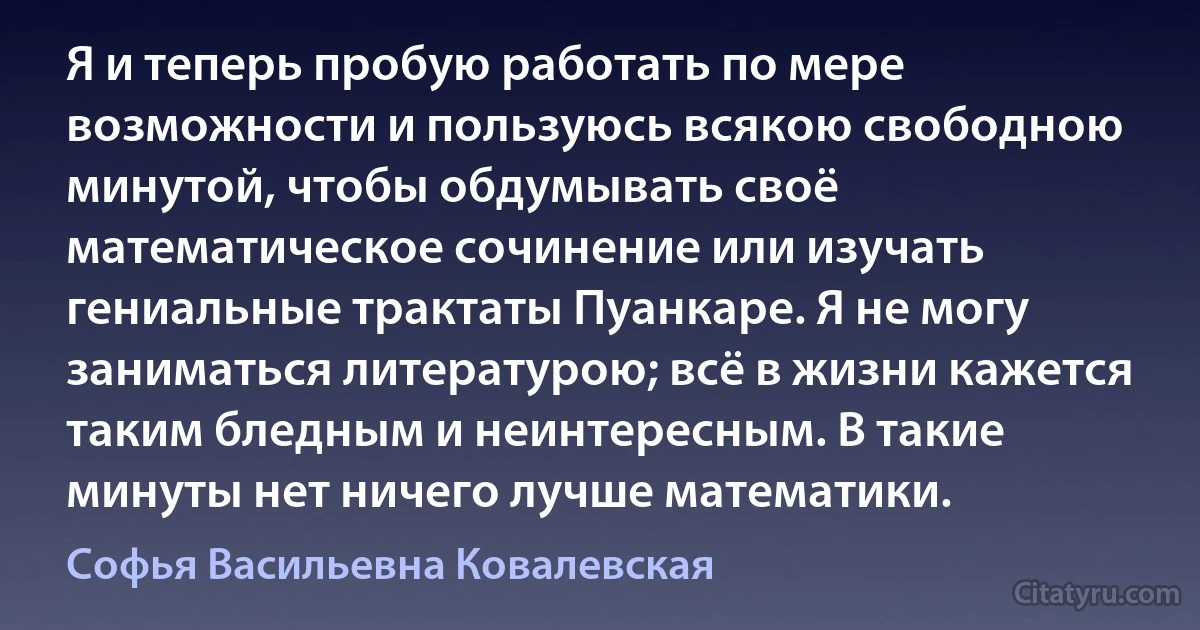 Я и теперь пробую работать по мере возможности и пользуюсь всякою свободною минутой, чтобы обдумывать своё математическое сочинение или изучать гениальные трактаты Пуанкаре. Я не могу заниматься литературою; всё в жизни кажется таким бледным и неинтересным. В такие минуты нет ничего лучше математики. (Софья Васильевна Ковалевская)