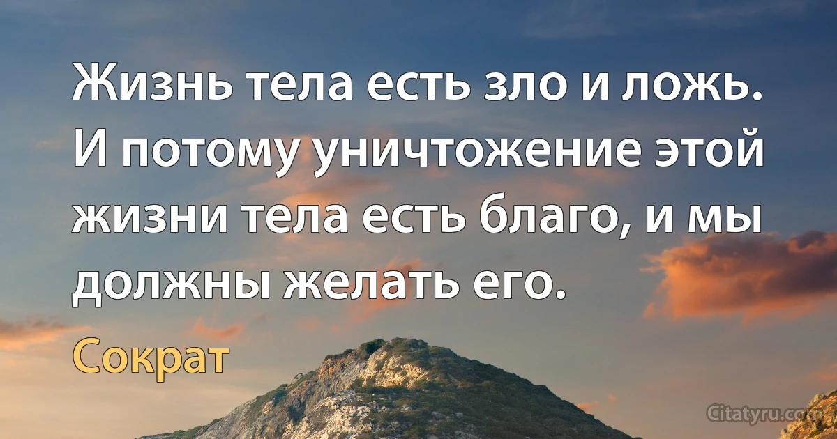 Жизнь тела есть зло и ложь. И потому уничтожение этой жизни тела есть благо, и мы должны желать его. (Сократ)