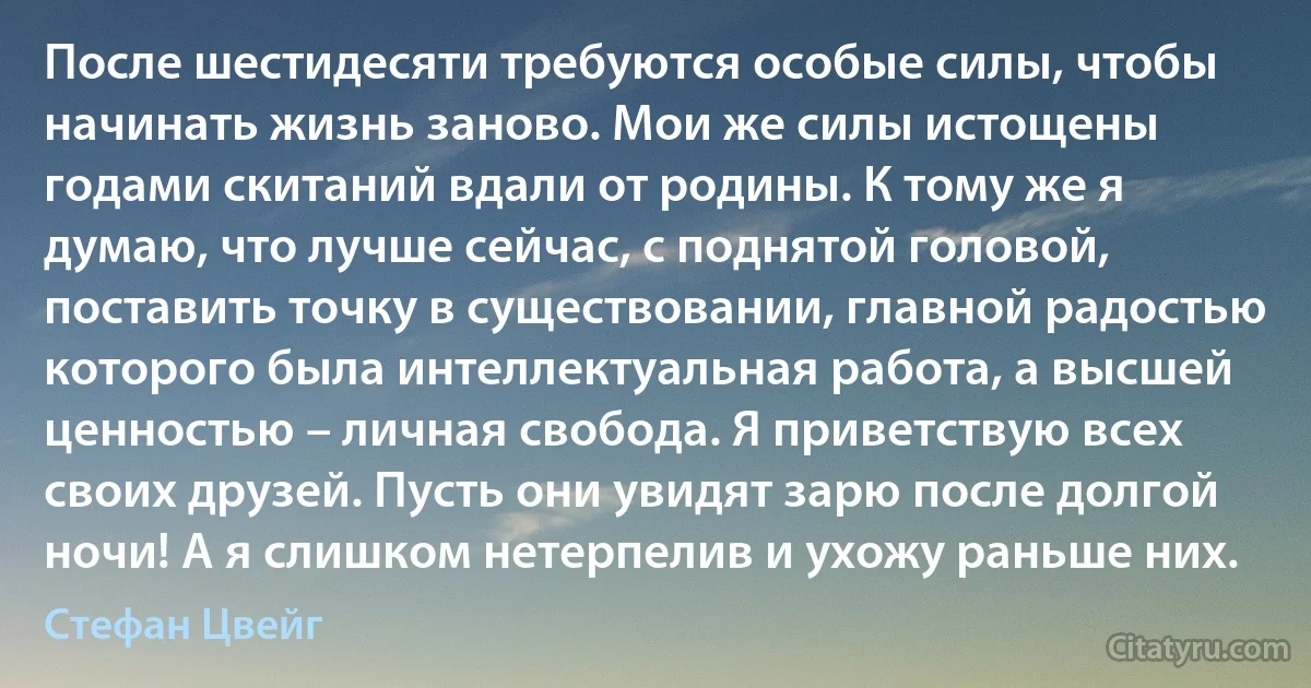 После шестидесяти требуются особые силы, чтобы начинать жизнь заново. Мои же силы истощены годами скитаний вдали от родины. К тому же я думаю, что лучше сейчас, с поднятой головой, поставить точку в существовании, главной радостью которого была интеллектуальная работа, а высшей ценностью – личная свобода. Я приветствую всех своих друзей. Пусть они увидят зарю после долгой ночи! А я слишком нетерпелив и ухожу раньше них. (Стефан Цвейг)