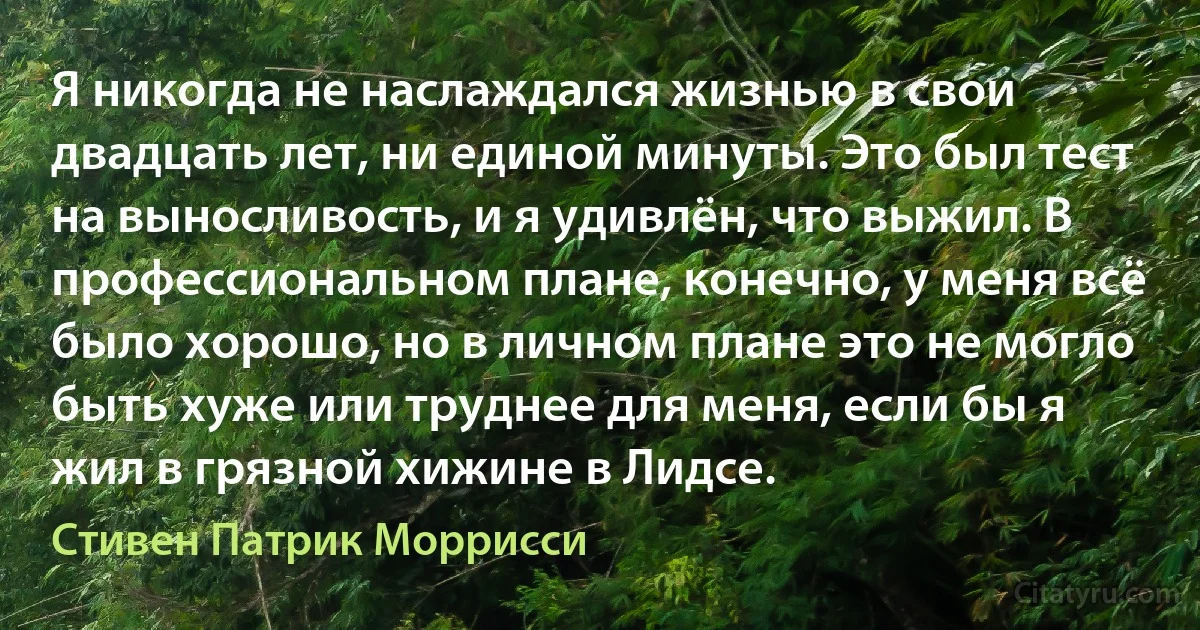 Я никогда не наслаждался жизнью в свои двадцать лет, ни единой минуты. Это был тест на выносливость, и я удивлён, что выжил. В профессиональном плане, конечно, у меня всё было хорошо, но в личном плане это не могло быть хуже или труднее для меня, если бы я жил в грязной хижине в Лидсе. (Стивен Патрик Моррисси)