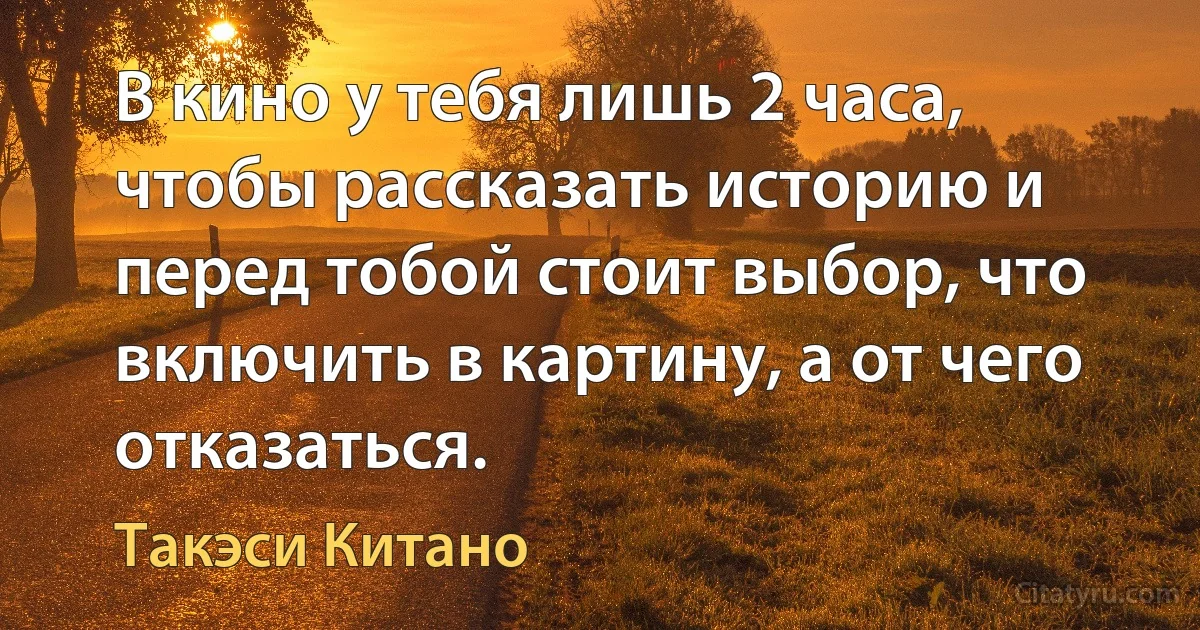 В кино у тебя лишь 2 часа, чтобы рассказать историю и перед тобой стоит выбор, что включить в картину, а от чего отказаться. (Такэси Китано)