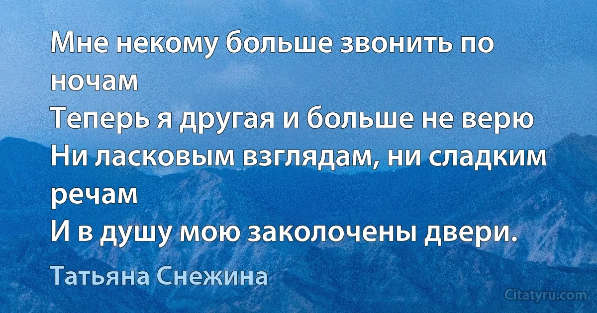 Мне некому больше звонить по ночам
Теперь я другая и больше не верю
Ни ласковым взглядам, ни сладким речам
И в душу мою заколочены двери. (Татьяна Снежина)