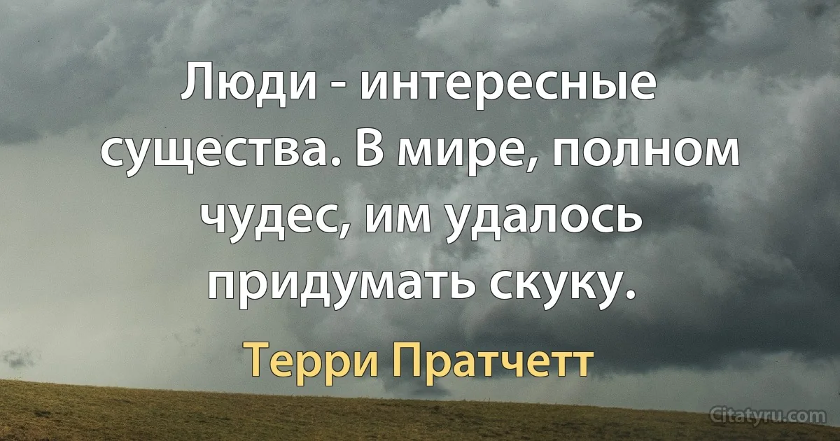 Люди - интересные существа. В мире, полном чудес, им удалось придумать скуку. (Терри Пратчетт)