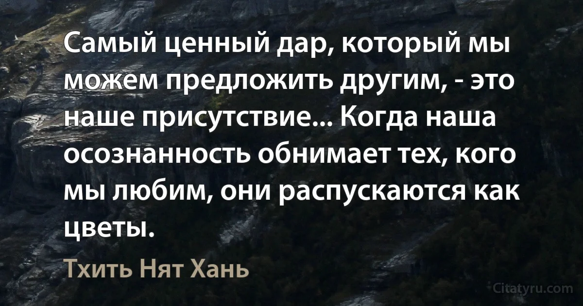 Самый ценный дар, который мы можем предложить другим, - это наше присутствие... Когда наша осознанность обнимает тех, кого мы любим, они распускаются как цветы. (Тхить Нят Хань)