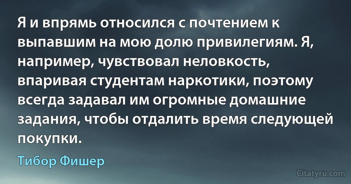 Я и впрямь относился с почтением к выпавшим на мою долю привилегиям. Я, например, чувствовал неловкость, впаривая студентам наркотики, поэтому всегда задавал им огромные домашние задания, чтобы отдалить время следующей покупки. (Тибор Фишер)