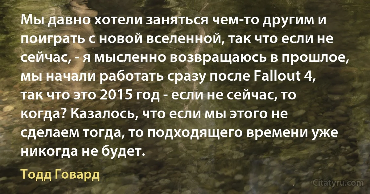 Мы давно хотели заняться чем-то другим и поиграть с новой вселенной, так что если не сейчас, - я мысленно возвращаюсь в прошлое, мы начали работать сразу после Fallout 4, так что это 2015 год - если не сейчас, то когда? Казалось, что если мы этого не сделаем тогда, то подходящего времени уже никогда не будет. (Тодд Говард)