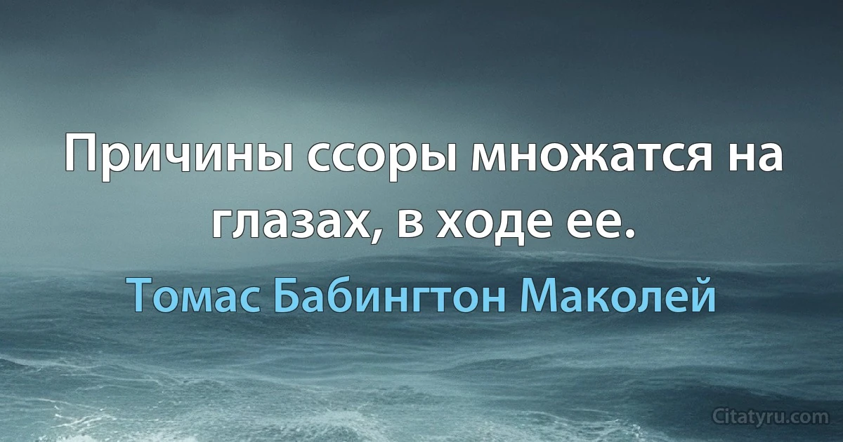 Причины ссоры множатся на глазах, в ходе ее. (Томас Бабингтон Маколей)