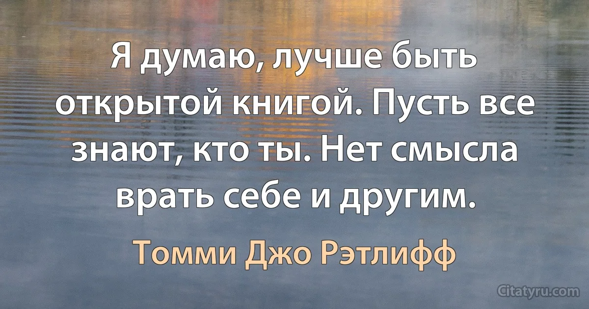 Я думаю, лучше быть открытой книгой. Пусть все знают, кто ты. Нет смысла врать себе и другим. (Томми Джо Рэтлифф)