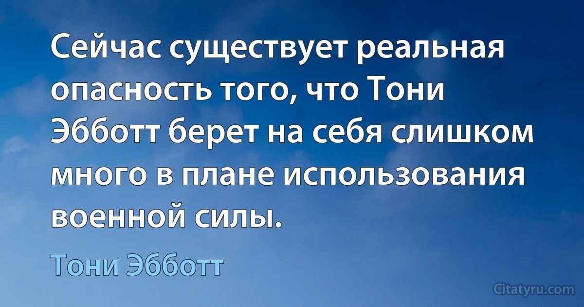 Сейчас существует реальная опасность того, что Тони Эбботт берет на себя слишком много в плане использования военной силы. (Тони Эбботт)