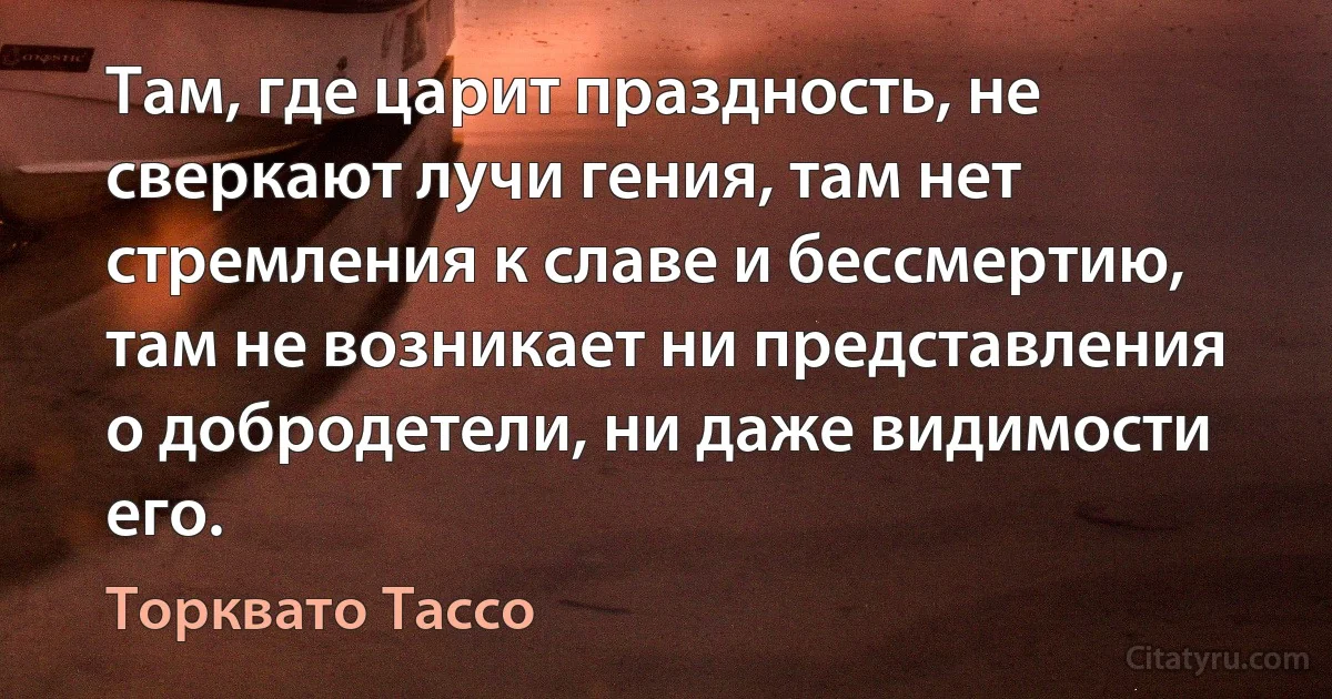 Там, где царит праздность, не сверкают лучи гения, там нет стремления к славе и бессмертию, там не возникает ни представления о добродетели, ни даже видимости его. (Торквато Тассо)