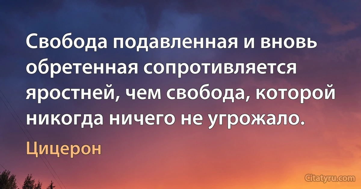 Свобода подавленная и вновь обретенная сопротивляется яростней, чем свобода, которой никогда ничего не угрожало. (Цицерон)