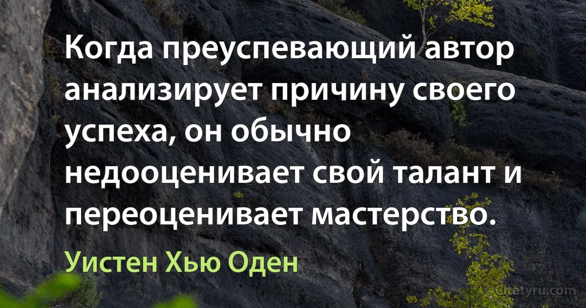 Когда преуспевающий автор анализирует причину своего успеха, он обычно недооценивает свой талант и переоценивает мастерство. (Уистен Хью Оден)