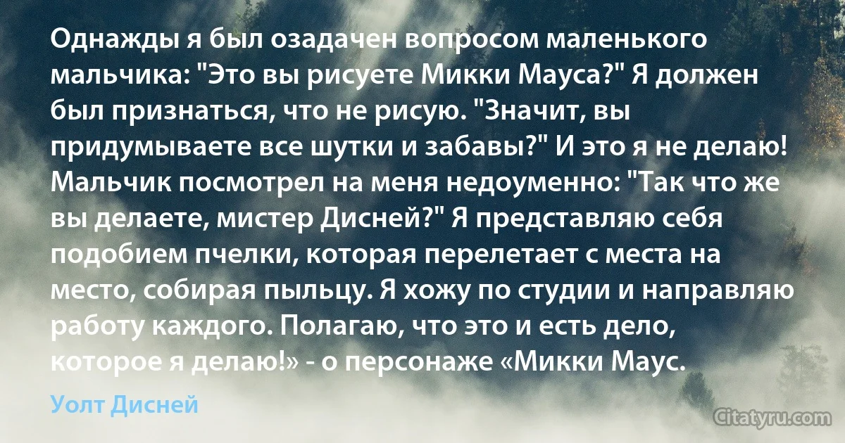 Однажды я был озадачен вопросом маленького мальчика: "Это вы рисуете Микки Мауса?" Я должен был признаться, что не рисую. "Значит, вы придумываете все шутки и забавы?" И это я не делаю! Мальчик посмотрел на меня недоуменно: "Так что же вы делаете, мистер Дисней?" Я представляю себя подобием пчелки, которая перелетает с места на место, собирая пыльцу. Я хожу по студии и направляю работу каждого. Полагаю, что это и есть дело, которое я делаю!» - о персонаже «Микки Маус. (Уолт Дисней)