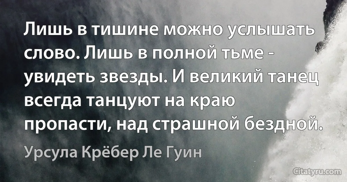 Лишь в тишине можно услышать слово. Лишь в полной тьме - увидеть звезды. И великий танец всегда танцуют на краю пропасти, над страшной бездной. (Урсула Крёбер Ле Гуин)