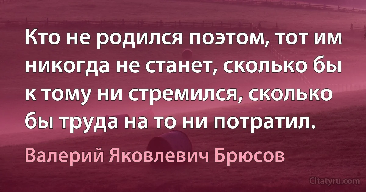 Кто не родился поэтом, тот им никогда не станет, сколько бы к тому ни стремился, сколько бы труда на то ни потратил. (Валерий Яковлевич Брюсов)