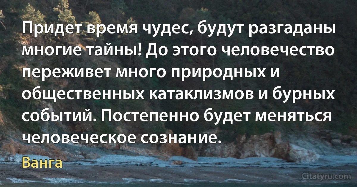 Придет время чудес, будут разгаданы многие тайны! До этого человечество переживет много природных и общественных катаклизмов и бурных событий. Постепенно будет меняться человеческое сознание. (Ванга)