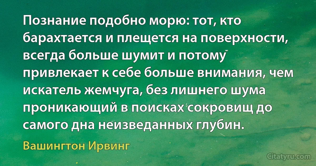 Познание подобно морю: тот, кто барахтается и плещется на поверхности, всегда больше шумит и потому привлекает к себе больше внимания, чем искатель жемчуга, без лишнего шума проникающий в поисках сокровищ до самого дна неизведанных глубин. (Вашингтон Ирвинг)