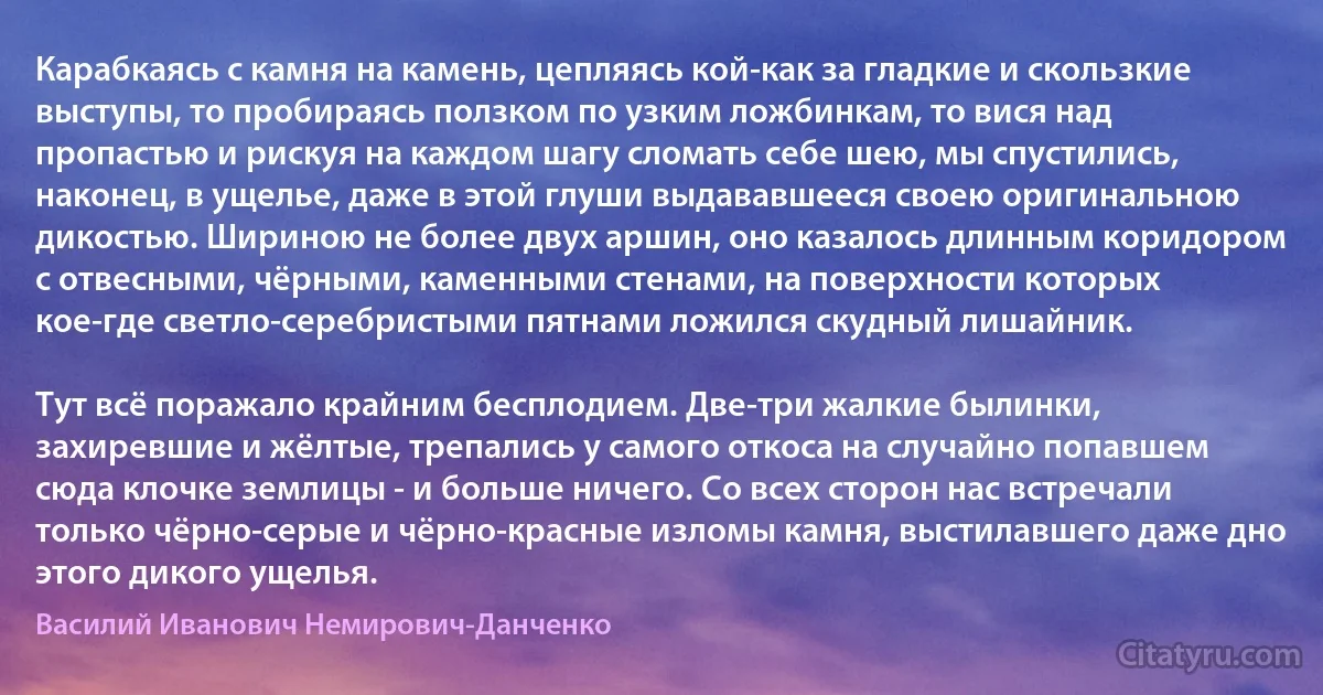 Карабкаясь с камня на камень, цепляясь кой-как за гладкие и скользкие выступы, то пробираясь ползком по узким ложбинкам, то вися над пропастью и рискуя на каждом шагу сломать себе шею, мы спустились, наконец, в ущелье, даже в этой глуши выдававшееся своею оригинальною дикостью. Шириною не более двух аршин, оно казалось длинным коридором с отвесными, чёрными, каменными стенами, на поверхности которых кое-где светло-серебристыми пятнами ложился скудный лишайник.

Тут всё поражало крайним бесплодием. Две-три жалкие былинки, захиревшие и жёлтые, трепались у самого откоса на случайно попавшем сюда клочке землицы - и больше ничего. Со всех сторон нас встречали только чёрно-серые и чёрно-красные изломы камня, выстилавшего даже дно этого дикого ущелья. (Василий Иванович Немирович-Данченко)