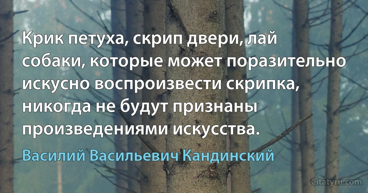 Крик петуха, скрип двери, лай собаки, которые может поразительно искусно воспроизвести скрипка, никогда не будут признаны произведениями искусства. (Василий Васильевич Кандинский)