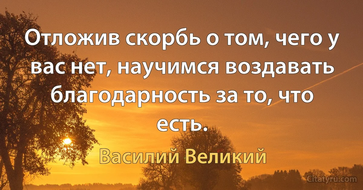 Отложив скорбь о том, чего у вас нет, научимся воздавать благодарность за то, что есть. (Василий Великий)