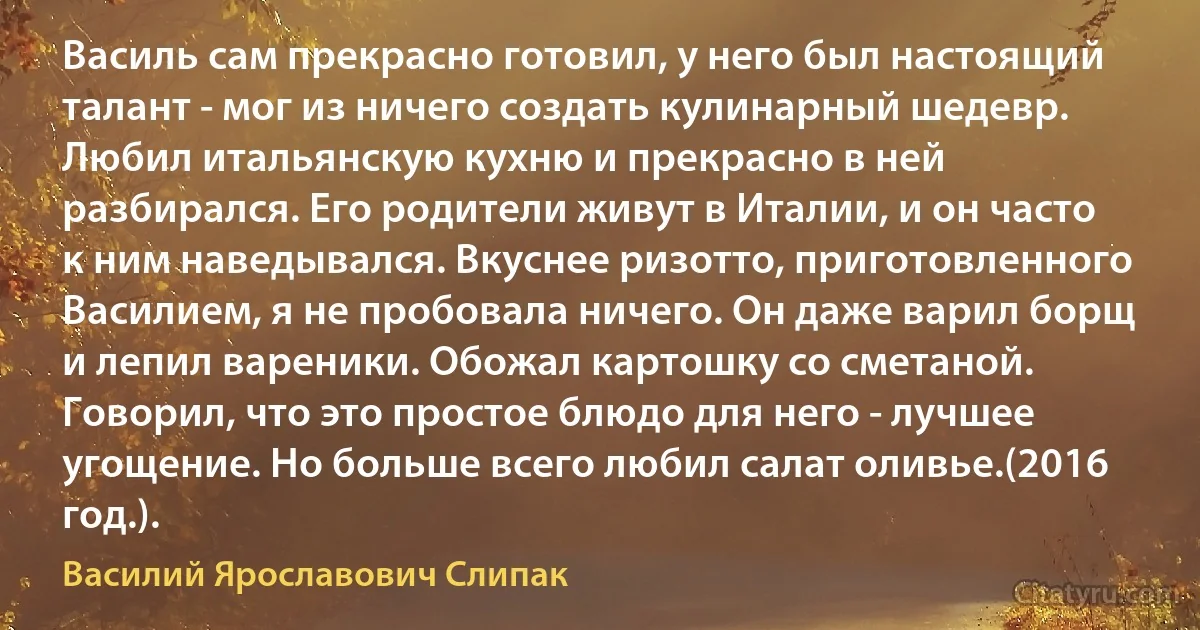 Василь сам прекрасно готовил, у него был настоящий талант - мог из ничего создать кулинарный шедевр. Любил итальянскую кухню и прекрасно в ней разбирался. Его родители живут в Италии, и он часто к ним наведывался. Вкуснее ризотто, приготовленного Василием, я не пробовала ничего. Он даже варил борщ и лепил вареники. Обожал картошку со сметаной. Говорил, что это простое блюдо для него - лучшее угощение. Но больше всего любил салат оливье.(2016 год.). (Василий Ярославович Слипак)