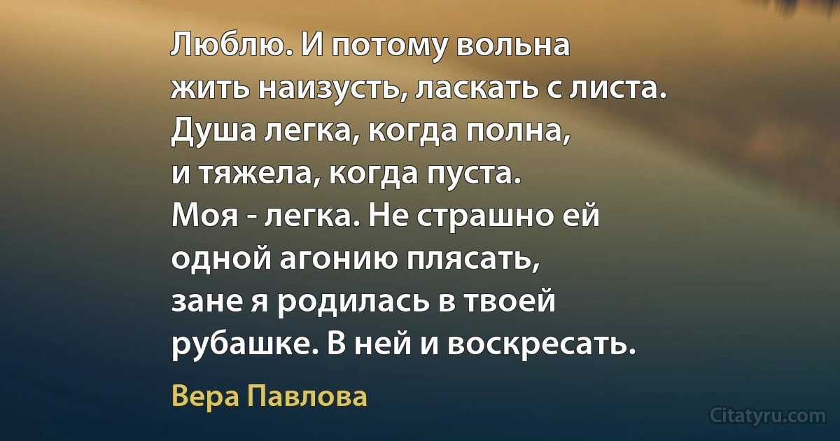 Люблю. И потому вольна
жить наизусть, ласкать с листа.
Душа легка, когда полна,
и тяжела, когда пуста.
Моя - легка. Не страшно ей
одной агонию плясать,
зане я родилась в твоей
рубашке. В ней и воскресать. (Вера Павлова)