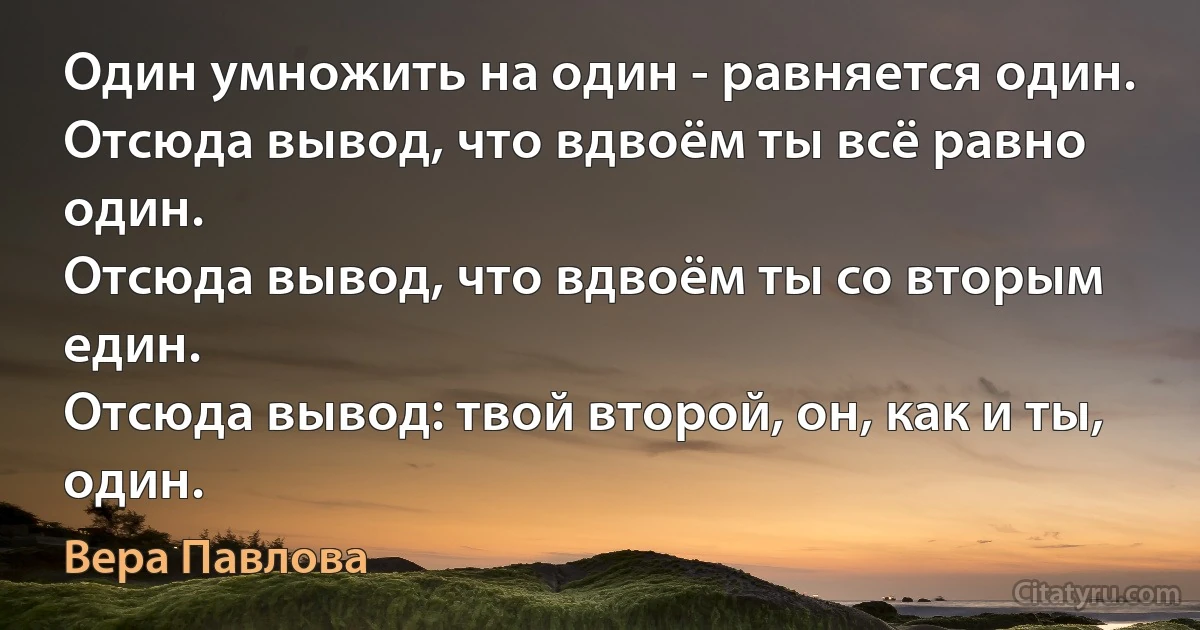 Один умножить на один - равняется один.
Отсюда вывод, что вдвоём ты всё равно один.
Отсюда вывод, что вдвоём ты со вторым един.
Отсюда вывод: твой второй, он, как и ты, один. (Вера Павлова)