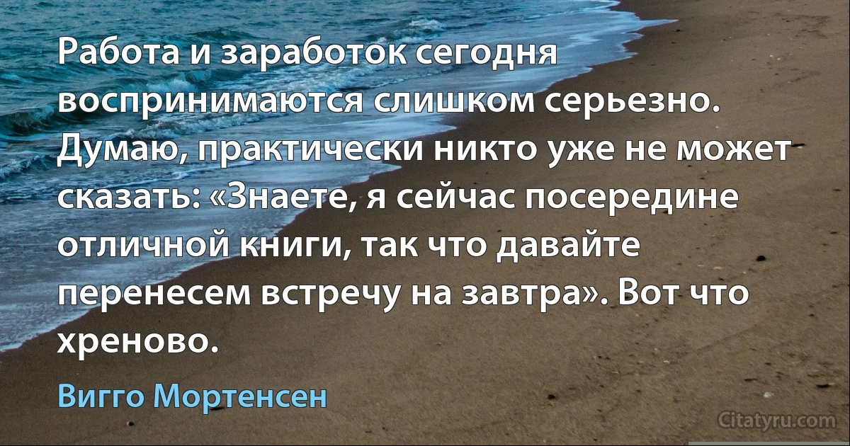 Работа и заработок сегодня воспринимаются слишком серьезно. Думаю, практически никто уже не может сказать: «Знаете, я сейчас посередине отличной книги, так что давайте перенесем встречу на завтра». Вот что хреново. (Вигго Мортенсен)