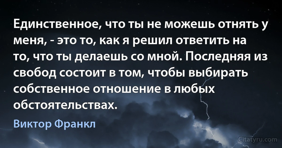 Единственное, что ты не можешь отнять у меня, - это то, как я решил ответить на то, что ты делаешь со мной. Последняя из свобод состоит в том, чтобы выбирать собственное отношение в любых обстоятельствах. (Виктор Франкл)