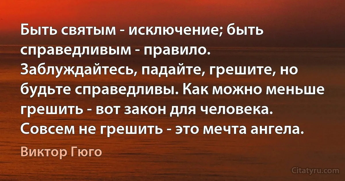 Быть святым - исключение; быть справедливым - правило. Заблуждайтесь, падайте, грешите, но будьте справедливы. Как можно меньше грешить - вот закон для человека. Совсем не грешить - это мечта ангела. (Виктор Гюго)