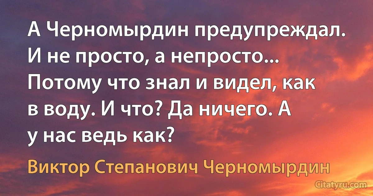 А Черномырдин предупреждал. И не просто, а непросто... Потому что знал и видел, как в воду. И что? Да ничего. А у нас ведь как? (Виктор Степанович Черномырдин)