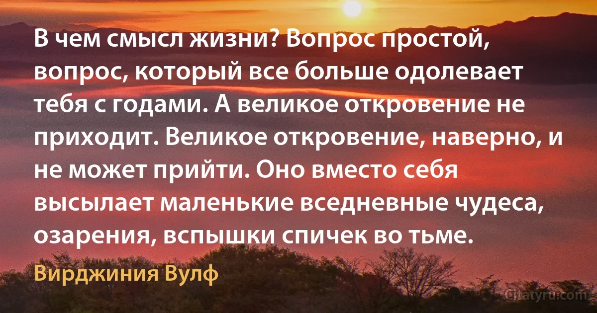 В чем смысл жизни? Вопрос простой, вопрос, который все больше одолевает тебя с годами. А великое откровение не приходит. Великое откровение, наверно, и не может прийти. Оно вместо себя высылает маленькие вседневные чудеса, озарения, вспышки спичек во тьме. (Вирджиния Вулф)